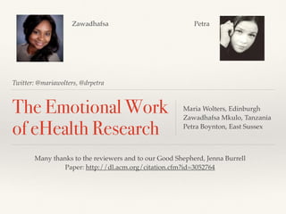 Twitter: @mariawolters, @drpetra
The Emotional Work
of eHealth Research
Maria Wolters, Edinburgh
Zawadhafsa Mkulo, Tanzania
Petra Boynton, East Sussex
Many thanks to the reviewers and to our Good Shepherd, Jenna Burrell
Paper: http://dl.acm.org/citation.cfm?id=3052764
Zawadhafsa Petra
 