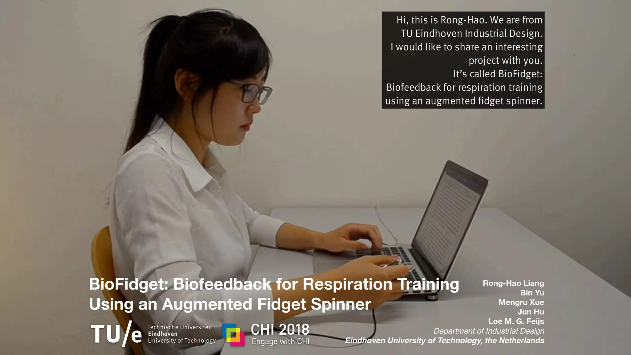 BioFidget: Biofeedback for Respiration Training
Using an Augmented Fidget Spinner
Rong-Hao Liang
Bin Yu
Mengru Xue
Jun Hu
Loe M. G. Feijs
Department of Industrial Design
Eindhoven University of Technology, the Netherlands
Hi, this is Rong-Hao. We are from
TU Eindhoven Industrial Design.
I would like to share an interesting
project with you.
It’s called BioFidget:
Biofeedback for respiration training
using an augmented fidget spinner.
 