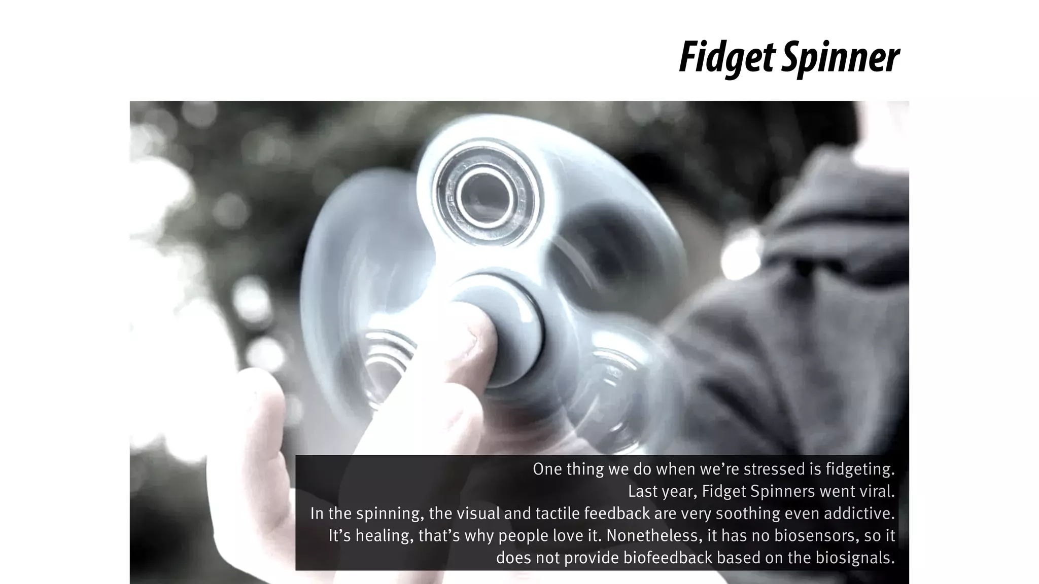FidgetSpinner
One thing we do when we’re stressed is fidgeting.
Last year, Fidget Spinners went viral.
In the spinning, the visual and tactile feedback are very soothing even addictive.
It’s healing, that’s why people love it. Nonetheless, it has no biosensors, so it
does not provide biofeedback based on the biosignals.
 