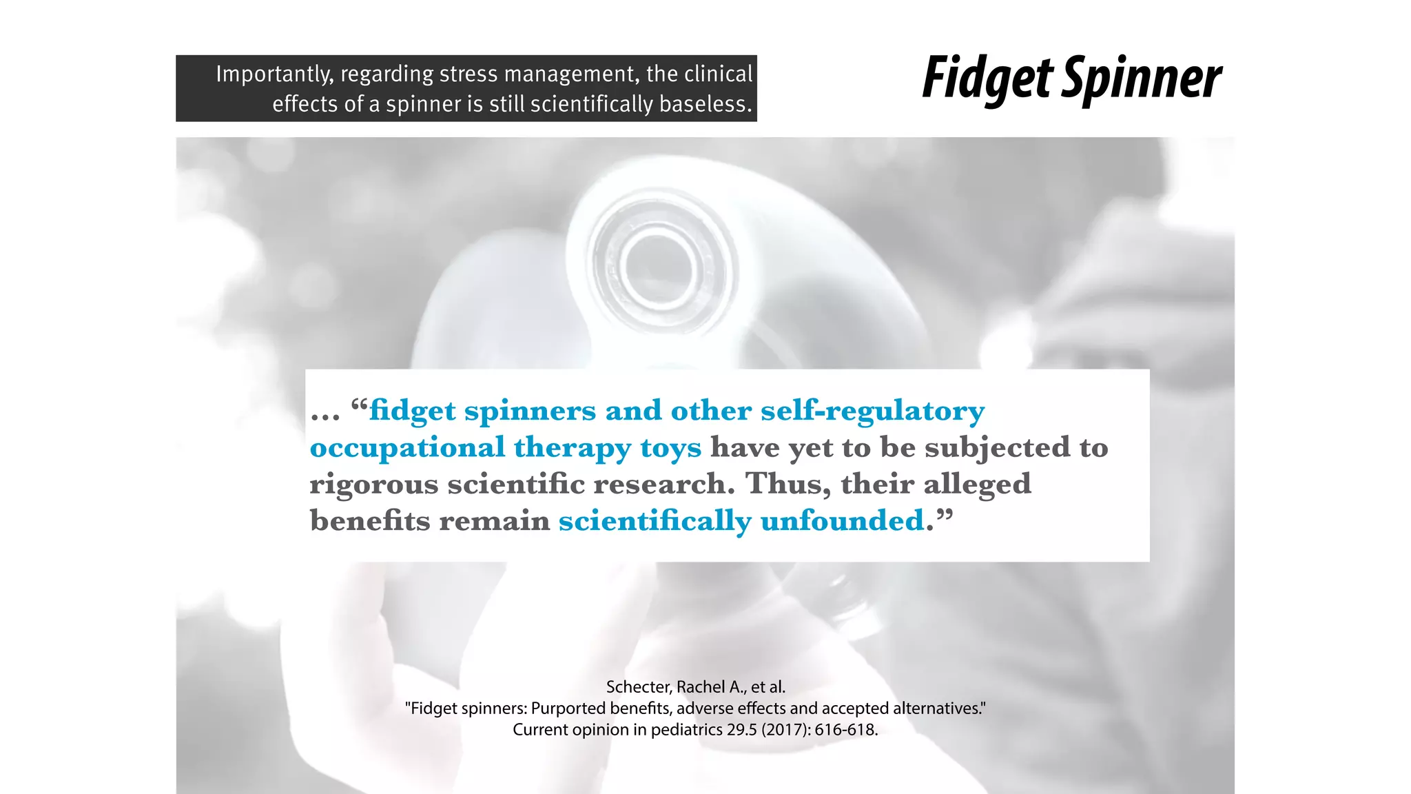 FidgetSpinner
… “ﬁdget spinners and other self-regulatory
occupational therapy toys have yet to be subjected to
rigorous scientiﬁc research. Thus, their alleged
beneﬁts remain scientiﬁcally unfounded.”
Schecter, Rachel A., et al.
"Fidget spinners: Purported benefits, adverse eﬀects and accepted alternatives." 
Current opinion in pediatrics 29.5 (2017): 616-618.
Importantly, regarding stress management, the clinical
effects of a spinner is still scientifically baseless.
 
