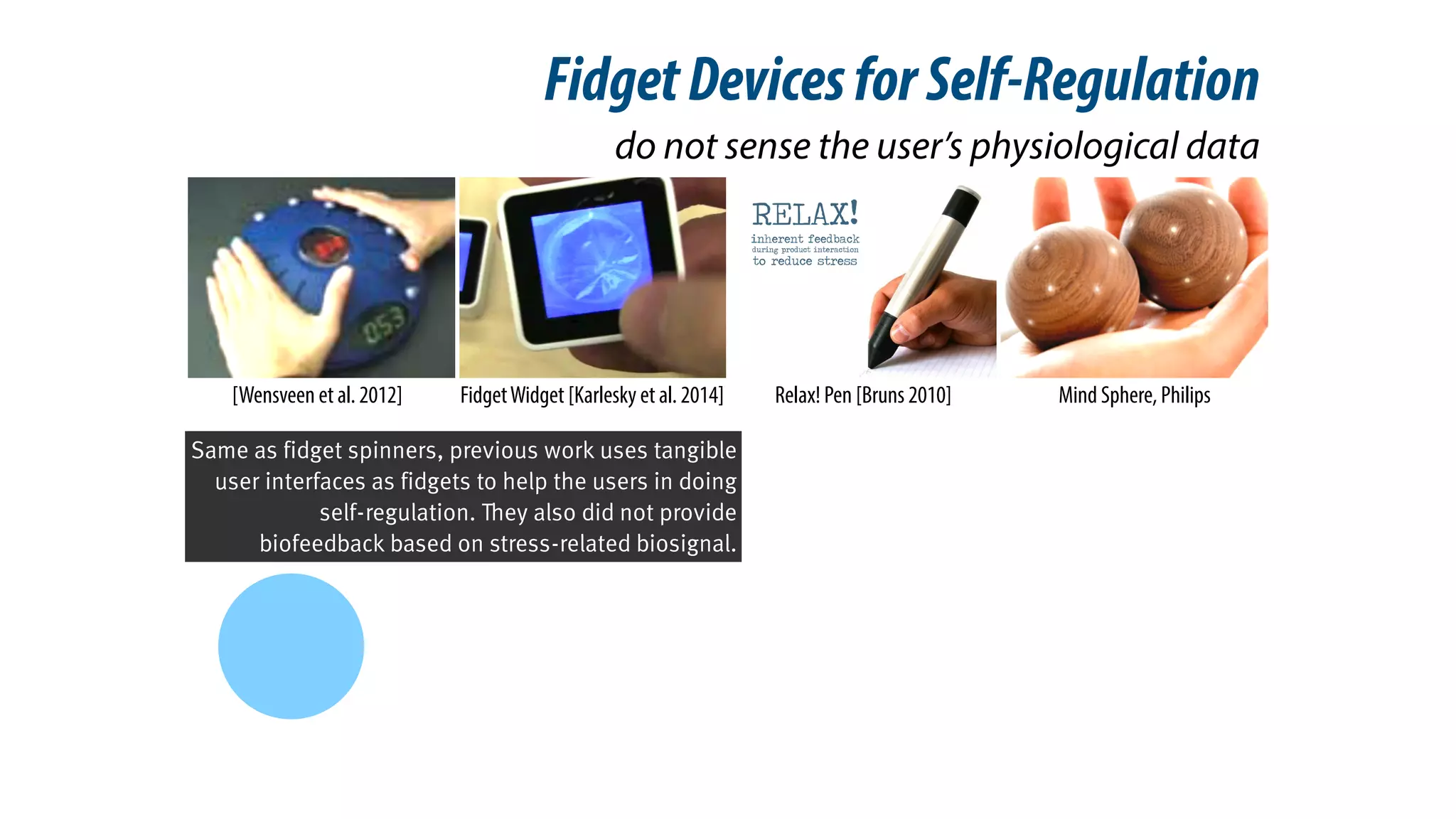 do not sense the user’s physiological data
[Wensveen et al. 2012] Mind Sphere, PhilipsFidgetWidget [Karlesky et al. 2014] Relax! Pen [Bruns 2010]
FidgetDevicesforSelf-Regulation
Same as fidget spinners, previous work uses tangible
user interfaces as fidgets to help the users in doing
self-regulation. They also did not provide
biofeedback based on stress-related biosignal.
 