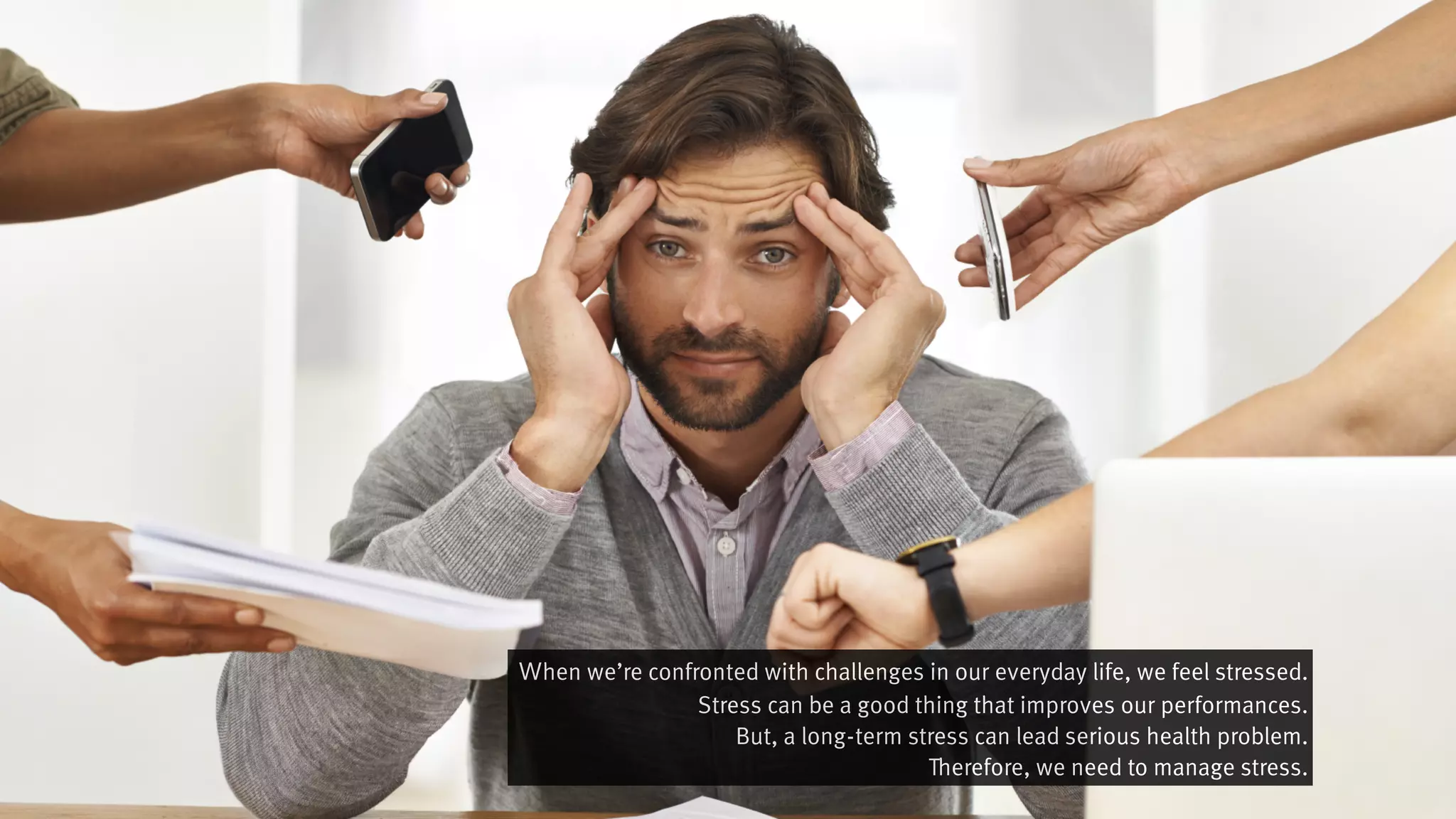 Ｗhen we’re confronted with challenges in our everyday life, we feel stressed.
Stress can be a good thing that improves our performances.
But, a long-term stress can lead serious health problem.
Therefore, we need to manage stress.
 