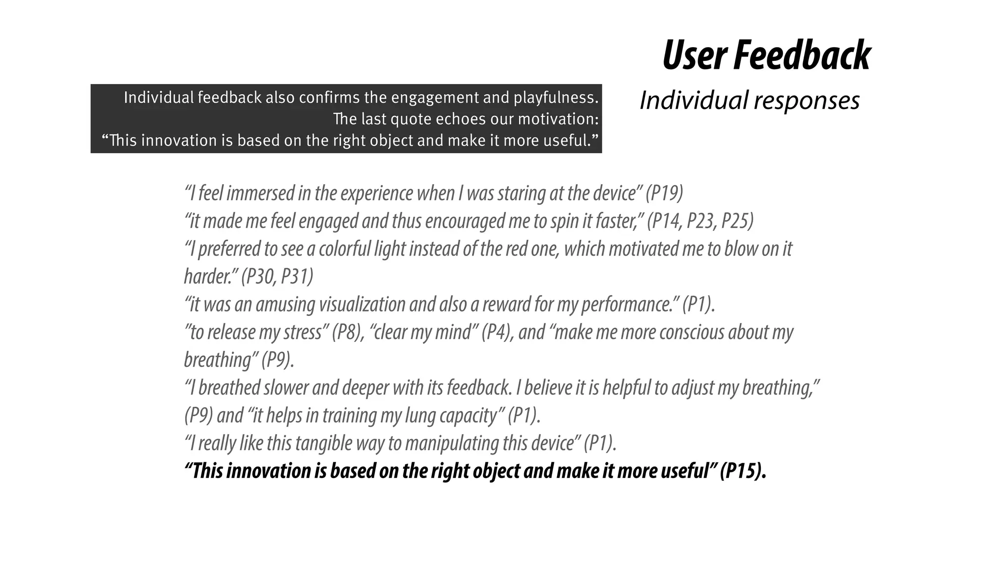 “IfeelimmersedintheexperiencewhenIwasstaringatthedevice”(P19)
“itmademefeelengagedandthusencouragedmetospinitfaster,”(P14,P23,P25)
“Ipreferredtoseeacolorfullightinsteadoftheredone,whichmotivatedmetoblowonit
harder.”(P30,P31)
“itwasanamusingvisualizationandalsoarewardformyperformance.”(P1).
”toreleasemystress”(P8),“clearmymind”(P4),and“makememoreconsciousaboutmy
breathing”(P9).
“Ibreathedsloweranddeeperwithitsfeedback.Ibelieveitishelpfultoadjustmybreathing,”
(P9)and“ithelpsintrainingmylungcapacity”(P1).
“Ireallylikethistangiblewaytomanipulatingthisdevice”(P1).
“Thisinnovationisbasedontherightobjectandmakeitmoreuseful”(P15).
UserFeedback
Individual responsesIndividual feedback also confirms the engagement and playfulness.
The last quote echoes our motivation:
“This innovation is based on the right object and make it more useful.”
 