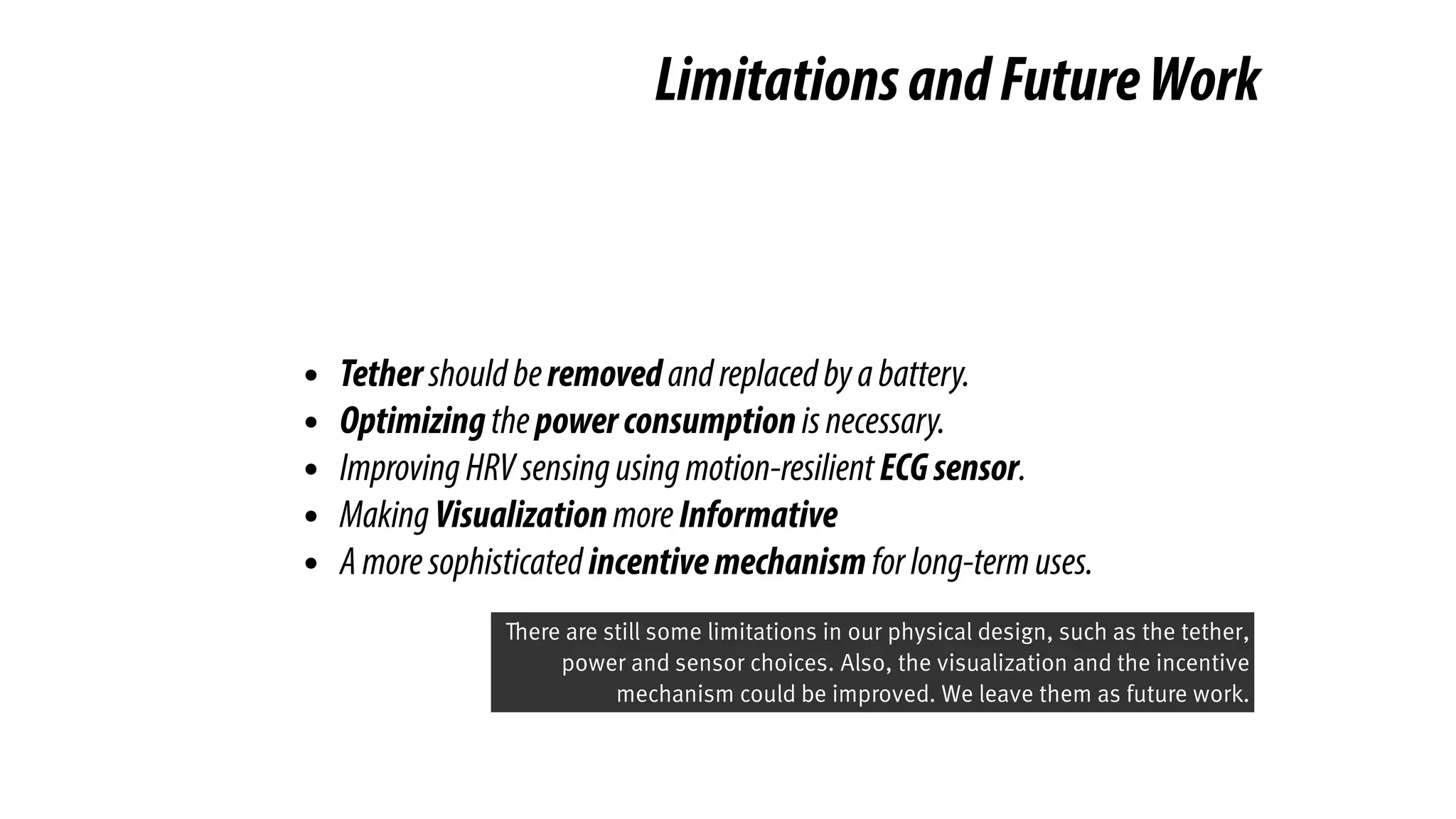 LimitationsandFutureWork
• Tethershouldberemovedandreplacedbyabattery.
• Optimizingthepowerconsumptionisnecessary.
• ImprovingHRVsensingusingmotion-resilientECGsensor.
• MakingVisualizationmoreInformative
• Amoresophisticatedincentivemechanismforlong-termuses.
There are still some limitations in our physical design, such as the tether,
power and sensor choices. Also, the visualization and the incentive
mechanism could be improved. We leave them as future work.
 