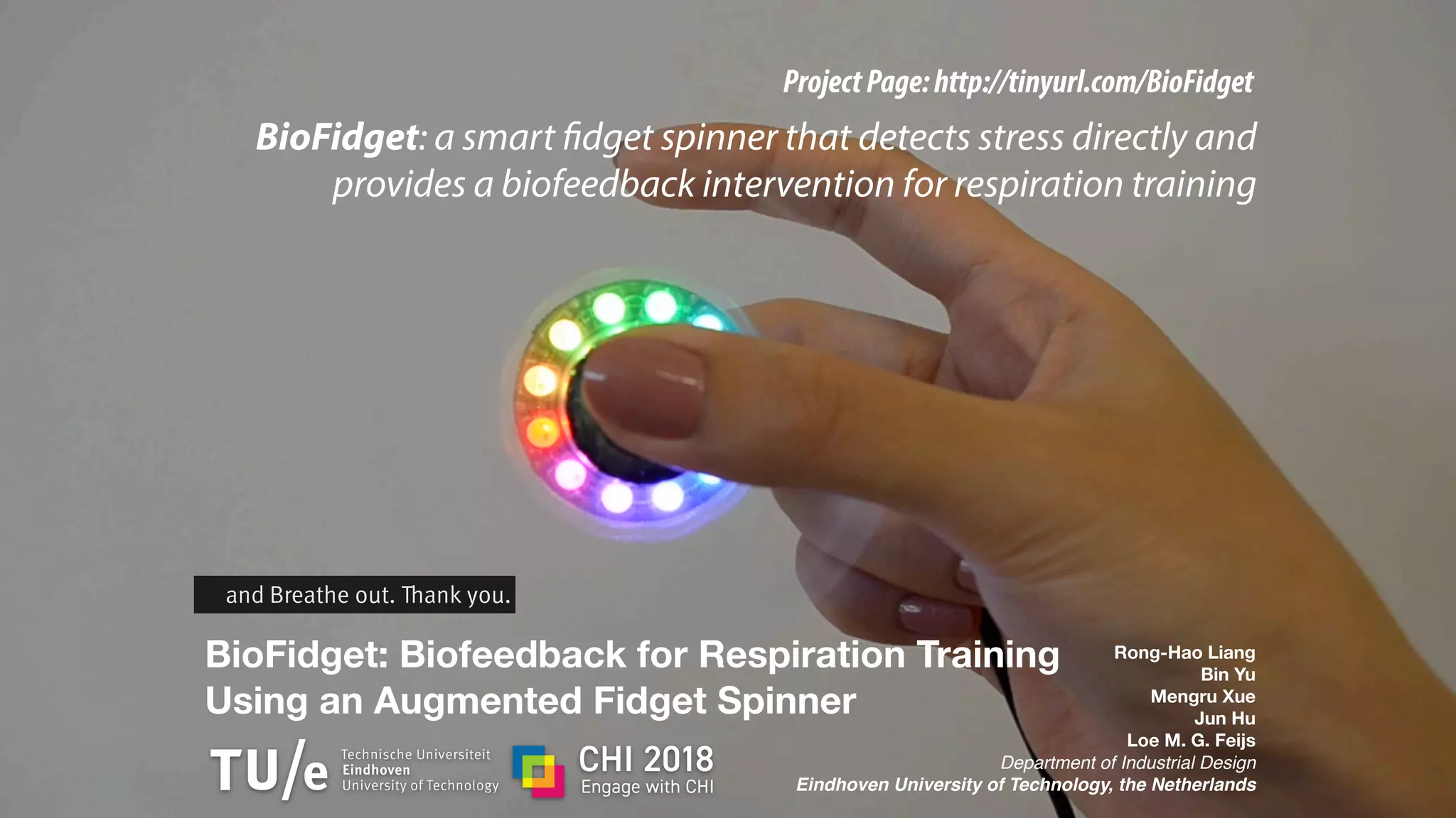 BioFidget: Biofeedback for Respiration Training
Using an Augmented Fidget Spinner
Rong-Hao Liang
Bin Yu
Mengru Xue
Jun Hu
Loe M. G. Feijs
Department of Industrial Design
Eindhoven University of Technology, the Netherlands
ProjectPage:http://tinyurl.com/BioFidget
BioFidget: a smart fidget spinner that detects stress directly and
provides a biofeedback intervention for respiration training
and Breathe out. Thank you.
 