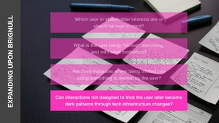 EXPANDINGUPONBRIGNULL
Which user or stakeholder interests are or
should be kept in mind?
What is the user being “tricked” into doing,
and with what motivation?
Are there instances where being tricked into
doing something is desired by the user?
Can interactions not designed to trick the user later become
dark patterns through tech infrastructure changes?
 
