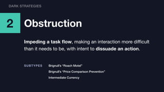 2 Obstruction
Impeding a task ﬂow, making an interaction more diﬃcult
than it needs to be, with intent to dissuade an action.
Brignull’s “Roach Motel”SUBTYPES
Brignull’s “Price Comparison Prevention”
Intermediate Currency
DARK STRATEGIES
 