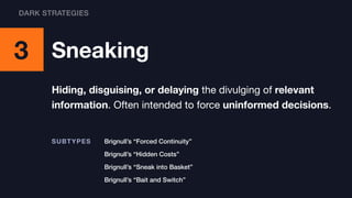 3 Sneaking
Hiding, disguising, or delaying the divulging of relevant
information. Often intended to force uninformed decisions.
Brignull’s “Bait and Switch”
Brignull’s “Forced Continuity”SUBTYPES
Brignull’s “Hidden Costs”
Brignull’s “Sneak into Basket”
DARK STRATEGIES
 