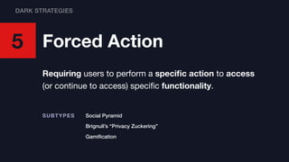 5 Forced Action
Requiring users to perform a speciﬁc action to access
(or continue to access) speciﬁc functionality.
Social PyramidSUBTYPES
Brignull’s “Privacy Zuckering”
Gamiﬁcation
DARK STRATEGIES
 