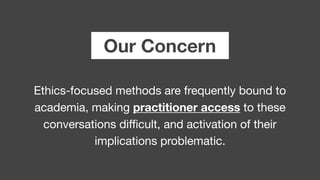 Our Concern
Ethics-focused methods are frequently bound to
academia, making practitioner access to these 

conversations diﬃcult, and activation of their

implications problematic.
 