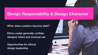Design Responsibility & Design Character
When does a pattern become dark?
Ethics codes generally conﬂate
designer intent and eventual use
Opportunities for ethical  
design leadership
 