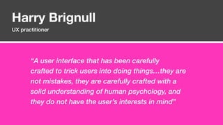 Harry Brignull
UX practitioner
“A user interface that has been carefully
crafted to trick users into doing things…they are
not mistakes, they are carefully crafted with a
solid understanding of human psychology, and
they do not have the user’s interests in mind”
 