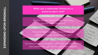EXPANDINGUPONBRIGNULL
Which user or stakeholder interests are or
should be kept in mind?
What is the user being “tricked” into doing,
and with what motivation?
Are there instances where being tricked into
doing something is desired by the user?
Can interactions not designed to trick the user later become
dark patterns through tech infrastructure changes?
 