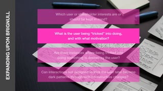 EXPANDINGUPONBRIGNULL
Which user or stakeholder interests are or
should be kept in mind?
What is the user being “tricked” into doing,
and with what motivation?
Are there instances where being tricked into
doing something is desired by the user?
Can interactions not designed to trick the user later become
dark patterns through tech infrastructure changes?
 