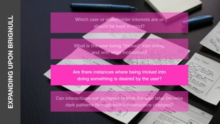 EXPANDINGUPONBRIGNULL
Which user or stakeholder interests are or
should be kept in mind?
What is the user being “tricked” into doing,
and with what motivation?
Are there instances where being tricked into
doing something is desired by the user?
Can interactions not designed to trick the user later become
dark patterns through tech infrastructure changes?
 