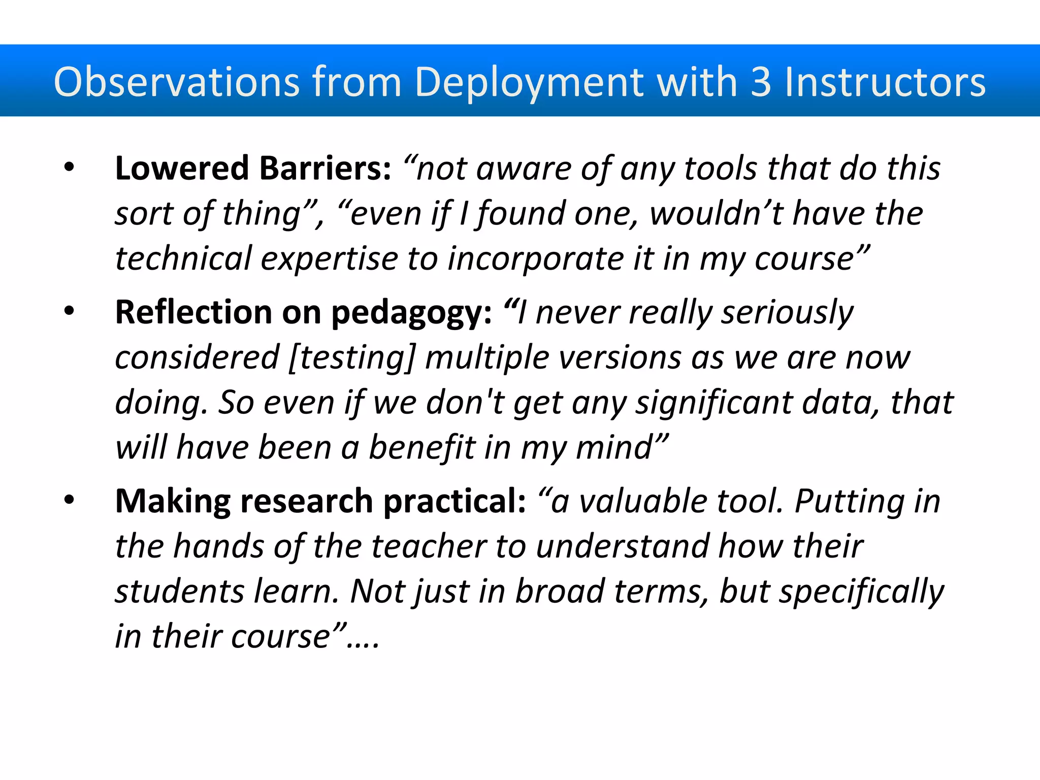 Observations from Deployment with 3 Instructors
• Lowered Barriers: “not aware of any tools that do this
sort of thing”, “even if I found one, wouldn’t have the
technical expertise to incorporate it in my course”
• Reflection on pedagogy: “I never really seriously
considered [testing] multiple versions as we are now
doing. So even if we don't get any significant data, that
will have been a benefit in my mind”
• Making research practical: “a valuable tool. Putting in
the hands of the teacher to understand how their
students learn. Not just in broad terms, but specifically
in their course”….
 
