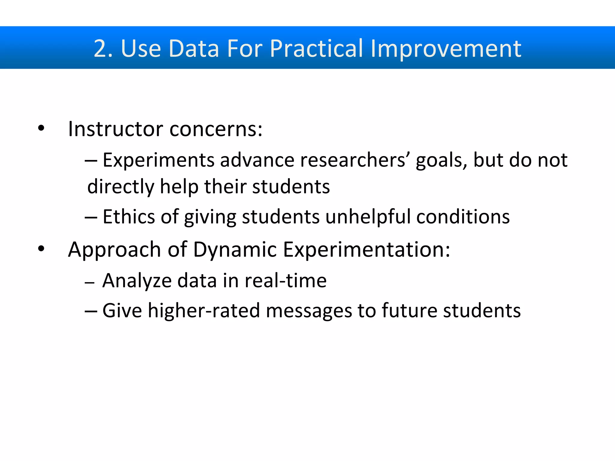 2. Use Data For Practical Improvement
• Instructor concerns:
– Experiments advance researchers’ goals, but do not
directly help their students
– Ethics of giving students unhelpful conditions
• Approach of Dynamic Experimentation:
– Analyze data in real-time
– Give higher-rated messages to future students
 