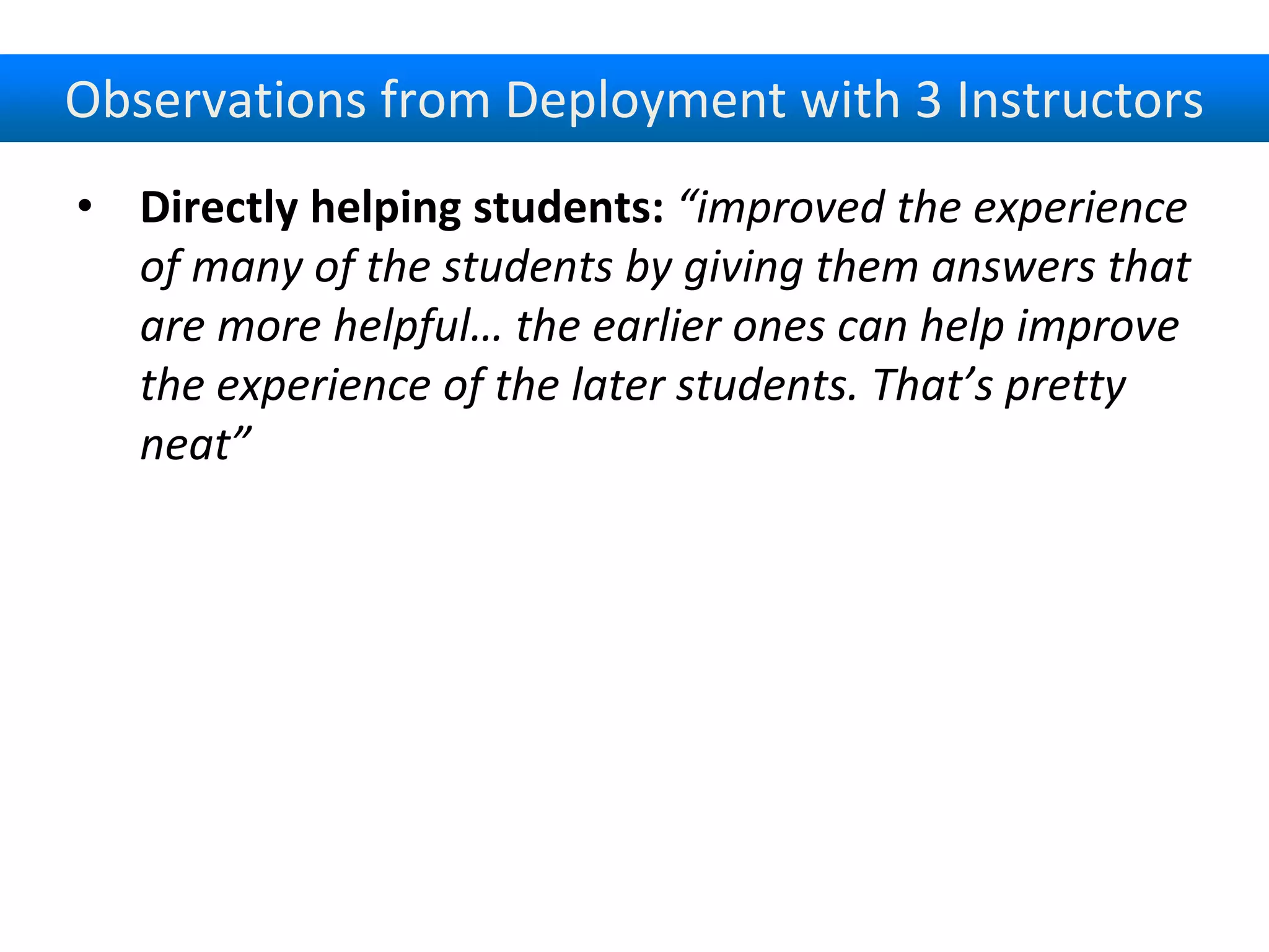Observations from Deployment with 3 Instructors
• Directly helping students: “improved the experience
of many of the students by giving them answers that
are more helpful… the earlier ones can help improve
the experience of the later students. That’s pretty
neat”
 