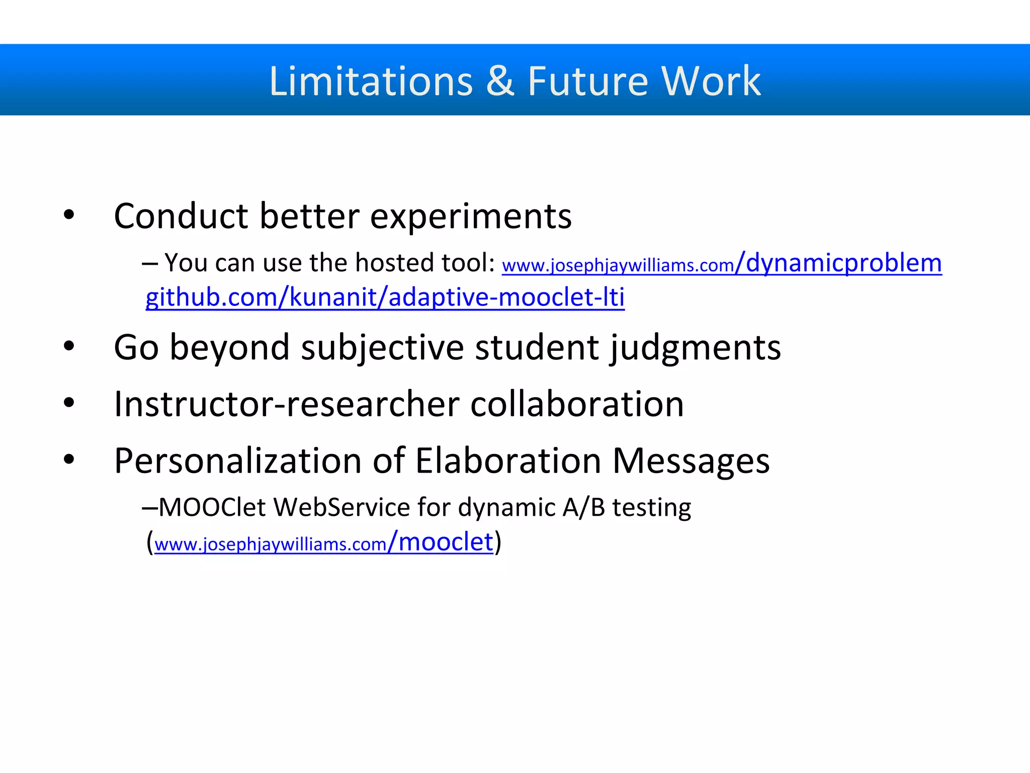 Limitations & Future Work
• Conduct better experiments
– You can use the hosted tool: www.josephjaywilliams.com/dynamicproblem
github.com/kunanit/adaptive-mooclet-lti
• Go beyond subjective student judgments
• Instructor-researcher collaboration
• Personalization of Elaboration Messages
–MOOClet WebService for dynamic A/B testing
(www.josephjaywilliams.com/mooclet)
 