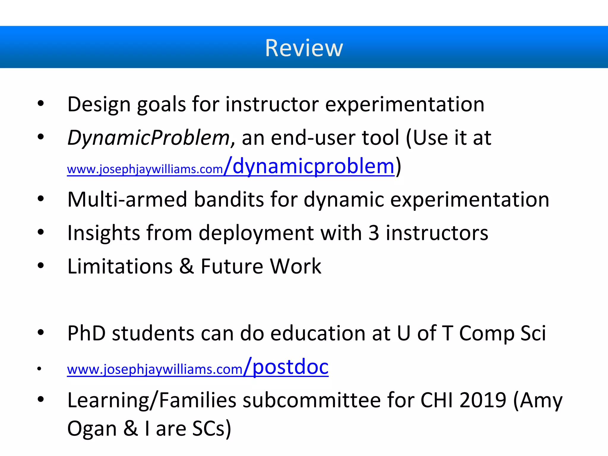 Review
• Design goals for instructor experimentation
• DynamicProblem, an end-user tool (Use it at
www.josephjaywilliams.com/dynamicproblem)
• Multi-armed bandits for dynamic experimentation
• Insights from deployment with 3 instructors
• Limitations & Future Work
• PhD students can do education at U of T Comp Sci
• www.josephjaywilliams.com/postdoc
• Learning/Families subcommittee for CHI 2019 (Amy
Ogan & I are SCs)
 