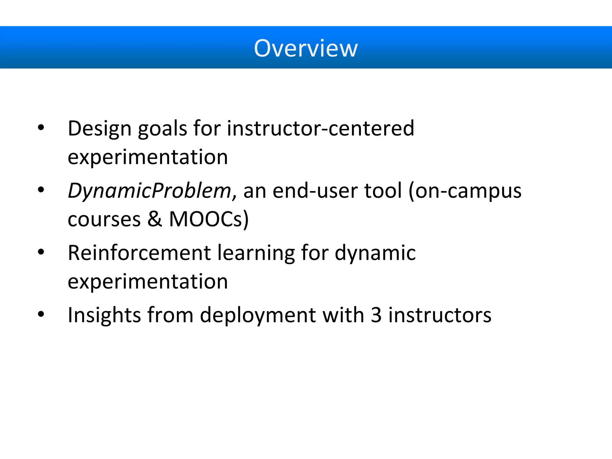 Overview
• Design goals for instructor-centered
experimentation
• DynamicProblem, an end-user tool (on-campus
courses & MOOCs)
• Reinforcement learning for dynamic
experimentation
• Insights from deployment with 3 instructors
 