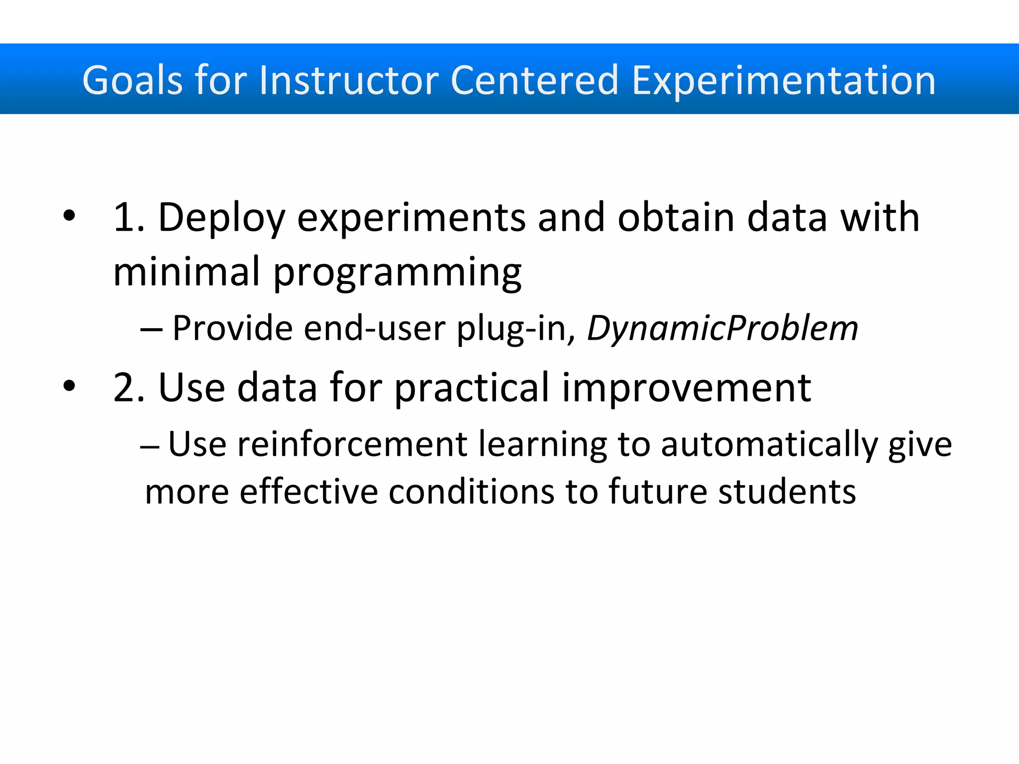 Goals for Instructor Centered Experimentation
• 1. Deploy experiments and obtain data with
minimal programming
– Provide end-user plug-in, DynamicProblem
• 2. Use data for practical improvement
– Use reinforcement learning to automatically give
more effective conditions to future students
 