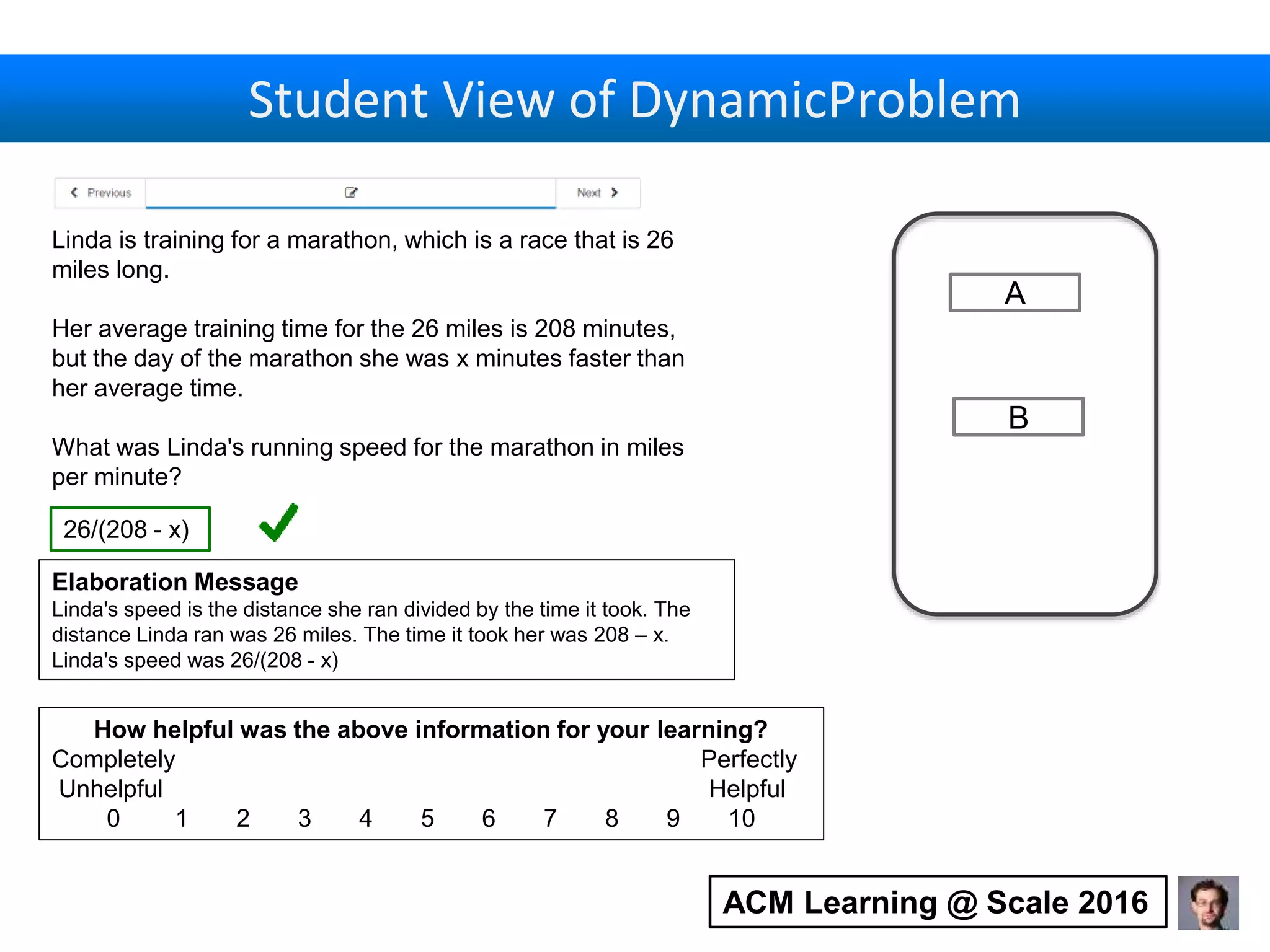 Student View of DynamicProblem
Linda is training for a marathon, which is a race that is 26
miles long.
Her average training time for the 26 miles is 208 minutes,
but the day of the marathon she was x minutes faster than
her average time.
What was Linda's running speed for the marathon in miles
per minute?
Elaboration Message
Linda's speed is the distance she ran divided by the time it took. The
distance Linda ran was 26 miles. The time it took her was 208 – x.
Linda's speed was 26/(208 - x)
26/(208 - x)
How helpful was the above information for your learning?
Completely Perfectly
Unhelpful Helpful
0 1 2 3 4 5 6 7 8 9 10
A
B
ACM Learning @ Scale 2016
 