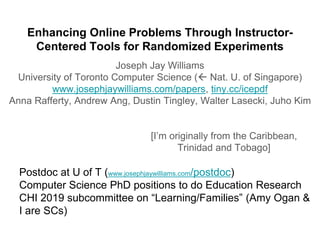Enhancing Online Problems Through Instructor-
Centered Tools for Randomized Experiments
Joseph Jay Williams
University of Toronto Computer Science ( Nat. U. of Singapore)
www.josephjaywilliams.com/papers, tiny.cc/icepdf
Anna Rafferty, Andrew Ang, Dustin Tingley, Walter Lasecki, Juho Kim
[I’m originally from the Caribbean,
Trinidad and Tobago]
Postdoc at U of T (www.josephjaywilliams.com/postdoc)
Computer Science PhD positions to do Education Research
CHI 2019 subcommittee on “Learning/Families” (Amy Ogan &
I are SCs)
 