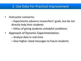 2. Use Data For Practical Improvement
• Instructor concerns:
– Experiments advance researchers’ goals, but do not
directly help their students
– Ethics of giving students unhelpful conditions
• Approach of Dynamic Experimentation:
– Analyze data in real-time
– Give higher-rated messages to future students
 