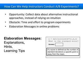How Can We Help Instructors Conduct A/B Experiments?
• Opportunity: Collect data about alternative instructional
approaches, instead of relying on intuition
• Obstacle: Time and effort to program experiments
• Elaboration Messages in online problems
x = matrix(rnorm(m*n),m,n)
What is the standard error?
Answer:
A z-score is defined as the number of
standard deviations a specific point is
away from the mean.
Elaboration Messages:
Explanations,
Hints,
Learning Tips
 