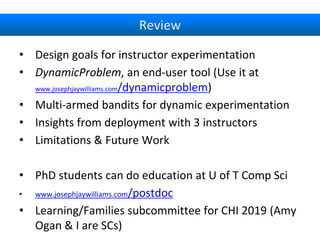 Review
• Design goals for instructor experimentation
• DynamicProblem, an end-user tool (Use it at
www.josephjaywilliams.com/dynamicproblem)
• Multi-armed bandits for dynamic experimentation
• Insights from deployment with 3 instructors
• Limitations & Future Work
• PhD students can do education at U of T Comp Sci
• www.josephjaywilliams.com/postdoc
• Learning/Families subcommittee for CHI 2019 (Amy
Ogan & I are SCs)
 