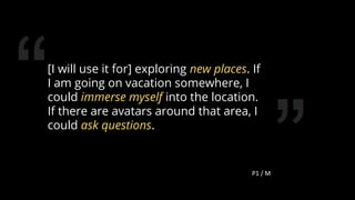 [I will use it for] exploring new places. If
I am going on vacation somewhere, I
could immerse myself into the location.
If there are avatars around that area, I
could ask questions.
79
 