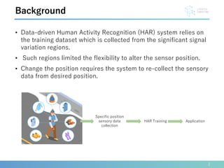 • Data-driven Human Activity Recognition (HAR) system relies on
the training dataset which is collected from the significant signal
variation regions.
• Such regions limited the flexibility to alter the sensor position.
• Change the position requires the system to re-collect the sensory
data from desired position.
2
Background
Specific position
sensory data
collection
HAR Training Application
 