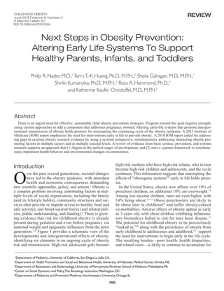 childhood Obesity
         June 2012 | Volume 8, Number 3
                                                                                                                                     review
         © Mary Ann Liebert, Inc.
         DOI: 10.1089/chi.2012.0004




                            Next Steps in Obesity Prevention:
                         Altering Early Life Systems To Support
                         Healthy Parents, Infants, and Toddlers
                        Philip R. Nader, M.D.,1 Terry T.-K. Huang, Ph.D., M.P.H.,2 Sheila Gahagan, M.D., M.P.H.,1
                                     Shiriki Kumanyika, Ph.D., M.P.H.,3 Ross A. Hammond, Ph.D.,4
                                             and Katherine Kaufer Christoffel, M.D., M.P.H.5




         Abstract
           There is an urgent need for effective, sustainable child obesity prevention strategies. Progress toward this goal requires strength-
         ening current approaches to add a component that addresses pregnancy onward. Altering early-life systems that promote intergen-
         erational transmission of obesity holds promise for interrupting the continuing cycle of the obesity epidemic. A 2011 Institute of
         Medicine (IOM) report emphasizes the need for interventions early in life to prevent obesity.  A 2010 IOM report called for address-
         ing gaps in existing obesity research evidence by using a systems perspective, simultaneously addressing interacting obesity pro-
         moting factors in multiple sectors and at multiple societal levels. A review of evidence from basic science, prevention, and systems
         research supports an approach that (1) begins at the earliest stages of development, and (2) uses a systems framework to simultane-
         ously implement health behavior and environmental changes in communities.


                                                                                        high-risk mothers who have high-risk infants, who in turn
         Introduction

         O
                                                                                        become high-risk children and adolescents, and the cycle
                 ver the past several generations, societal changes                     continues. This information suggests that interrupting the
                 have led to the obesity epidemic, with attendant                       effects of “obesogenic systems”9 early in life holds prom-
                 health and economic consequences demanding                             ise.
         new scientific approaches, policy, and actions.1 Obesity is                      In the United States, obesity now affects over 10% of
         a complex problem involving contributing factors at mul-                       preschool children; an additional 10% are overweight.10
         tiple levels of social organization, including the family                      Among low-income children, rates are even higher, with
         (and its lifestyle habits), community structures and ser-                      14% being obese. 11–13 Obese preschoolers are likely to
         vices (that provide or impede access to healthy food and                       be obese later in childhood14 and suffer obesity-related
         safe activity), and broad societal forces (and related poli-                   co-morbidities. Adverse effects of obesity appear as early
         cies, public understanding, and funding).2 There is grow-                      as 3 years old, with obese children exhibiting inflamma-
         ing evidence that risk for childhood obesity is already                        tory biomarkers linked to risk for later heart disease. 15
         present during gestation and even before pregnancy via                         The potential for childhood obesity to be precociously
         maternal weight and epigenetic influences from the prior                       “locked in,”16 along with the persistence of obesity from
         generation.3–8 Figure 1 provides a schematic view of the                       early childhood to adolescence and adulthood,3,17 support
         developmental and intergenerational effects of obesity,                        the need for interventions to begin early in the life cycle.
         identifying six elements in an ongoing cycle of obesity                        The resulting burden—poor health, health disparities,
         risk and transmission. High-risk adolescent girls become                       and related costs—is likely to continue to accumulate for

          1
           Department of Pediatrics, University of California, San Diego, La Jolla, CA.
         2
          Department of Health Promotion and Social and Behavioral Health, University of Nebraska Medical Center, Omaha, NE.
         3
          Department of Biostatistics and Epidemiology, University of Pennsylvania Perelman School of Medicine, Philadelphia, PA.
         4
          Center on Social Dynamics and Policy,The Brookings Institution,Washington, DC.
         5
          Departments of Pediatrics and Preventive Medicine, Northwestern University, Chicago, IL.

                                                                                  195



CHI 8.3 Jun 12 v1.indd 195                                                                                                                      5/9/12 11:56 AM
 