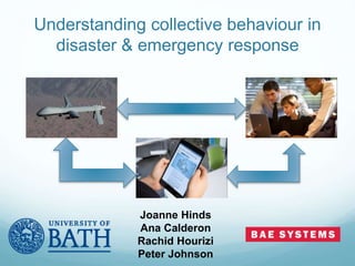 Understanding collective behaviour in
disaster & emergency response
Joanne Hinds
Ana Calderon
Rachid Hourizi
Peter Johnson
 