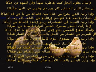 واسأل بطون النحل كيف تقاطرت شهداً وقل للشهد من حلاّكا   بل سائل اللبن المصفى كان بين دمٍ وفـرثٍ من الذي صفّـاكا   وإذا رأيت الحي يخرج من حنايا ميت فاسأله من يا حي قد أحياكا   قـل للنبـات يجــف بعـد تعهـــدٍ ورعايـةٍ من بالجفـــافِ رمـــاكا   وإذا رأيت النبــت في الصحــراء يربـو وحـده فاسأله من أرباكا   وإذا رأيت البــدر يســري ناشــراً أنواره فاسأله من أسراكا   واسأل شعاع الشمس يدنو وهي أبعد كل شيء ما الذي أدناكا   قل للمريـر من الثمـار من الـذي بالمــر مـن دون الثمار غذاكا   وإذا رأيت النخل مشقوق النوى فاسأله من يا نخل شق نواكا   وإذا رأيـت النــار شـب لهيبهــا فاسـأل لهيــب النار من أوراكا   وإذا ترى الجبل الأشم مناطحاً قمم السحاب فسله من أرساكا   وإذا تـرى صخـراً تفجـر بالمياه فسأله مـن بالمـاء شق صفاكا   وإذا رأيت النهــر بالعـذب الزلال سرى فسله من الذي أجراكا   وإذا رأيت البحــر بالمـاء الأجـاج طغى فسله من الذي أطغاكا   