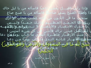 { سَبَّحَ لِلَّهِ مَا فِي السَّمَاوَاتِ وَالْأَرْضِ وَهُوَ الْعَزِيزُ الْحَكِيمُ }   (1)  سورة الحديد وإذا رأيت الليـــل يغشي داجياً فاسأله من يا ليل حاك دجاكا   وإذا رأيت  الصبح يسفر ضاحكاً فاسأله من يا صبح صاغ ضحاكا   ستجيب ما في الكـون من آياته عجـبٌ عجابٌ لو ترى عيناكا   ربـي لك الحـمــد العـظـيــم لذاتـك حـمــداً ولـيــس لـواحــدٍ إلاّكا   يا مـدرك الأبـصــار والأبـصــار لا تــدري لـه ولـكـنـهــه إدراكـا   إن لـم تكـن عينـي تراك فإننـي في كل شيء أستبين  !  علاكا   يا منبت الأزهــار عاطــرة الشذى ما خـاب يوماً من دعا ورجاكا   يا مجـري الأنهــار عـاذبة النـدى ما خاب يومـاً مـن دعـا ورجـاكا   يا أيـهــا الإنـسـان مـهــلاً مـا الـذي با لله جـــــل جـلالـه أغـــراكا   