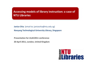 Accessing models of library instruction: a case of 
NTU Libraries


Janice Chia  (email to: janicechia@ntu.edu.sg)
Nanyang Technological University Library, Singapore


Presentation for LILAC2011 conference
20 April 2011, London, United Kingdom
 