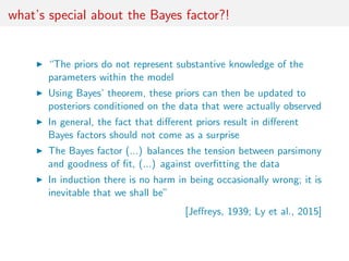 what’s special about the Bayes factor?!
“The priors do not represent substantive knowledge of the
parameters within the mo...