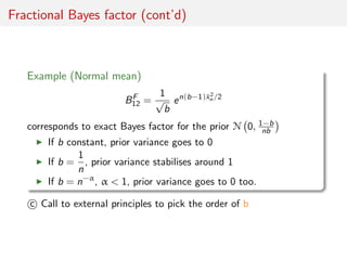 Fractional Bayes factor (cont’d)
Example (Normal mean)
BF
12 =
1
√
b
en(b−1)¯x2
n /2
corresponds to exact Bayes factor for...