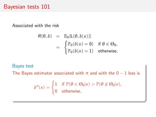 Bayesian tests 101
Associated with the risk
R(θ, δ) = Eθ[L(θ, δ(x))]
=
Pθ(δ(x) = 0) if θ ∈ Θ0,
Pθ(δ(x) = 1) otherwise,
Bay...