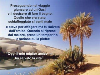 e stava per affogare ma fu salvato dall’amico. Quando si riprese  dal malore, prese un temperino e scrisse sulla pietra: Proseguendo nel viaggio giunsero ad un'Oasi  e li decisero di fare il bagno. Quello che era stato  schiaffeggiato si sentì male “ Oggi il mio miglior amico mi ha salvato la vita ” 