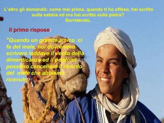 L’altro gli domandò: come mai prima, quando ti ho offeso, hai scritto sulla sabbia ed ora hai scritto sulla pietra?  Sorridendo .    "Quando un grande amico  ci fa del male, noi dovremmo scrivere laddove il vento della dimenticanza ed il perdono possono cancellare il ricordo del  male che abbiamo ricevuto il primo rispose :  