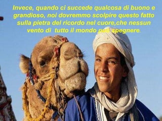 Invece, quando ci succede qualcosa di buono e grandioso, noi dovremmo scolpire questo fatto sulla pietra del ricordo nel cuore,che nessun vento di  tutto il mondo può spegnere . 