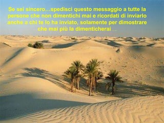 Se sei sincero…spedisci questo messaggio a tutte la persone che non dimentichi mai e ricordati di inviarlo anche a chi te lo ha inviato, solamente per dimostrare che mai più la dimenticherai  ….   
