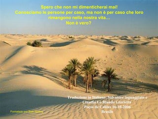 Formatado por Beth Norling Spero che non mi dimenticherai mai! Conosciamo le persone per caso, ma non è per caso che loro rimangono nella nostra vita… Non è vero?   Traduzione in Italiano: Salvatore inguaggiato e Claudia Lo Blundo Giarletta   Poços de Caldas 16-10-2006 Brasile 