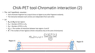Region A
Region B
ChIA-PET tool-Chromatin interaction (2)
• The null hypothesis assumes :
• Each chromatin fragment has a equal chance to ligate to any other fragment randomly.
• The interaction between each anchors are independent from each other.
• Let
• 𝑹 𝑨 and 𝑹 𝑩 be two regions
• 𝑪 𝑨 = Number of PETs in a 𝑅 𝐴
• 𝑪 𝑩 = Number of PETs in a 𝑅 𝐵
• 𝑰 𝑨,𝑩 = The number of interaction between two regions 𝐴 and 𝐵
• 𝑵 = The number of Inter-ligation (I think it should be only on the same chromosome)
𝑃 𝐼𝐴,𝐵 𝑁, 𝐶𝐴, 𝐶 𝐵) =
𝐶 𝐴
𝐼 𝐴,𝐵
2𝑁−𝐶 𝐴
𝐶 𝐵 −𝐼 𝐴,𝐵
2𝑁
𝐶 𝐵
 