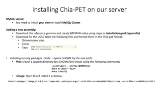 Installing Chia-PET on our server
MySQL server:
• You need to install your own or install MySQL Cluster
Adding a new assembly:
• Download the reference genome and create BATMAN index using steps in Installation guid (appendix)
• Download for the UCSC table the following files and format them in the Chia-pet format:
• Chromosome sizes
• Genes
• Gaps
• Installing missing packages (Note: replace $HOME by the real path)
• fftw: create a custom directory (ex: $HOME/bin) install using the following commands
• rimage: Open R and install it as follow:
./configure –-prefix=$HOME/bin
make CFLAGS=“-fCIP”
Make install
install.packages("rimage_0.5-8.2.tar",repos=NULL,configure.args="--with-fftw-include=$HOME/bin/incluse --with-fftw-lib=$HOME/bin/lib")
 