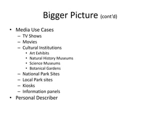 Bigger Picture (cont’d)
• Media Use Cases
– TV Shows
– Movies
– Cultural Institutions
• Art Exhibits
• Natural History Museums
• Science Museums
• Botanical Gardens
– National Park Sites
– Local Park sites
– Kiosks
– Information panels
• Personal Describer
 