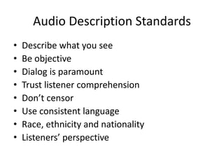 Audio Description Standards
• Describe what you see
• Be objective
• Dialog is paramount
• Trust listener comprehension
• Don’t censor
• Use consistent language
• Race, ethnicity and nationality
• Listeners’ perspective
 